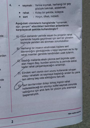 4.
• saymak: Yerine koymak, herhangi bir şey
gözüyle bakmak, addetmek.
• rahat : Kolay bir şekilde, kolayca.
• sert
: Hirçin, öfkeli, hiddetli.
Aşağıdaki cümlelerin hangisinde "oynamak,
ağır, gevşek" sözcükleri belirtilen anlamlarını
karşılayacak şekilde k