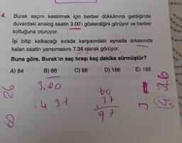 4.
Burak saçını kestirmek için berber dükkânına geldiğinde
duvardaki analog saatin 3.00'i gösterdiğini görüyor ve berber
koltuğuna oturuyor.
İşi bitip kalkacağı sırada karşısındaki aynada arkasında
kalan saatin yansımasını 7.34 olarak görüyor.
Buna göre, Burak'ın saç tıraşı kaç dakika sürmüştür?
A) 84
B) 86
C) 88
D) 186
E) 188
3.00
26
bo
975
u 3 7
37
37
in
97
09