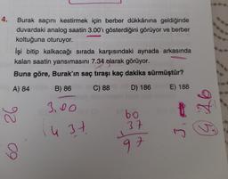 4.
Burak saçını kestirmek için berber dükkânına geldiğinde
duvardaki analog saatin 3.00'i gösterdiğini görüyor ve berber
koltuğuna oturuyor.
İşi bitip kalkacağı sırada karşısındaki aynada arkasında
kalan saatin yansımasını 7.34 olarak görüyor.
Buna göre, Burak'ın saç tıraşı kaç dakika sürmüştür?
A) 84
B) 86
C) 88
D) 186
E) 188
3.00
26
bo
975
u 3 7
37
37
in
97
09
