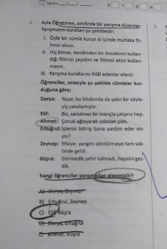 so Tarih:
O Y
6
N
Ayla Öğretmen, sınıfında bir yarışma düzenler.
Yarışmanın kuralları şu şekildedir:
1. Öyle bir cümle kurun ki içinde mutlaka fil-
limsi olsun.
II. Hiç kimse, kendinden bir öncekinin kullan-
dığı fiilimsi çeşidini ve fiilimsi ekini kullan-