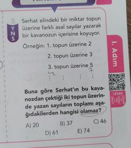w
3
Y
S
Serhat elindeki bir miktar topun
üzerine farklı asal sayılar yazarak
bir kavanozun içerisine koyuyor.
Örneğin: 1. topun üzerine 2
2. topun üzerine 3
3. topun üzerine 5
2
: : :
1. Adım
Die
1
18389
OKUT
0 KODU
YAZ
0 için
yada
CŐZÜM
Buna göre Serhat'ın bu kava-
nozdan çektiği iki topun üzerin-
de yazan sayıların toplamı aşa-
ğıdakilerden hangisi olamaz?
A) 20
B) 37
C) 46
D) 61 E) 74