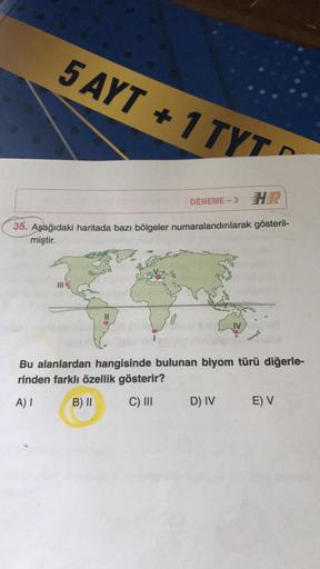 5 AYT + 1 TYT
DENEME-3
-
35. Aşağıdaki haritada bazı bölgeler numaralandırılarak gösteril-
miştir.
Bu alanlardan hangisinde bulunan biyom türü diğerle-
rinden farklı özellik gösterir?
A)
B) II
C) III
D) IV
E) V