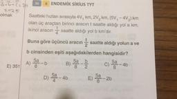 1%
19
36
atb+c=75
B ENDEMİK SIRIUS TYT
x=25
olmak Saatteki hızları sırasıyla 4V, km, 2V, km, (5V, - 412) km
olan üç araçtan birinci aracın t saatte aldığı yol a km,
ikinci aracın 1 saatte aldığı yol b km'dir.
4
Buna göre üçüncü aracın saatte aldığı yolun a ve
2
b cinsinden eşiti aşağıdakilerden hangisidir?
11
b
B)
5a
8
E) 351
5a
8
4b
A) DA -
D) 5- 46
5a
4
E) 50 - 26
