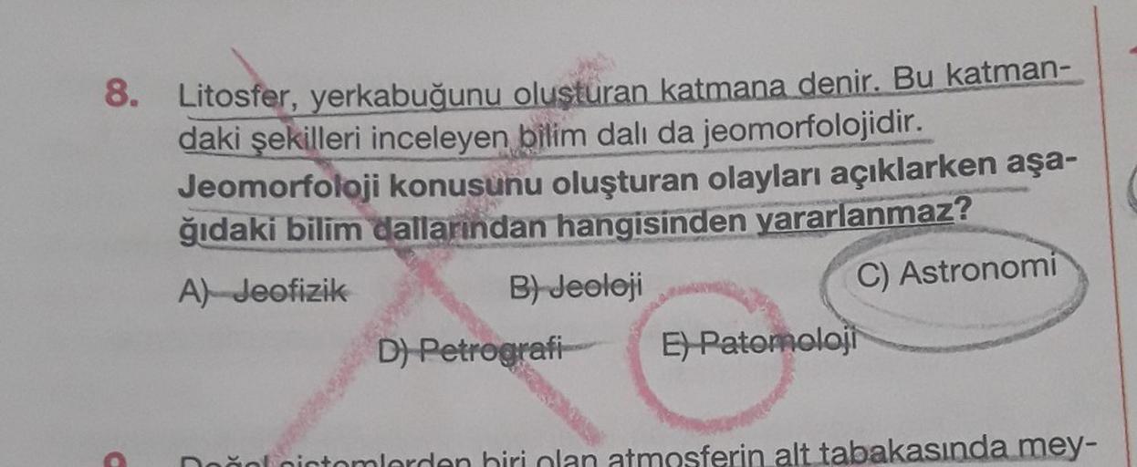 8. Litosfer, yerkabuğunu olusturan katmana denir. Bu katman-
daki şekilleri inceleyen bilim dalı da jeomorfolojidir.
Jeomorfoloji konusunu oluşturan olayları açıklarken aşa-
ğıdaki bilim dallarından hangisinden yararlanmaz?
A) Jeofizik
B) Jeoloji
C) Astron