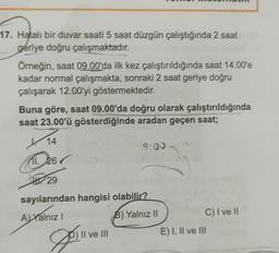 17. Hatalı bir duvar saati 5 saat düzgün çalıştığında 2 saat
geriye doğru çalışmaktadır.
Örneğin, saat 09.00'da ilk kez çalıştırıldığında saat 14.00'e
kadar normal çalışmakta, sonraki 2 saat geriye doğru
çalışarak 12.00'yi göstermektedir.
Buna göre, saat 09.00'da doğru olarak çalıştırıldığında
saat 23.00'ü gösterdiğinde aradan geçen saat;
/
14
9:00
11. 26
29
sayılarından hangisi olabilir?
Ayalnız
B) Yalnız II
C) I ve II
E) I, II ve III
Il ve III
2
