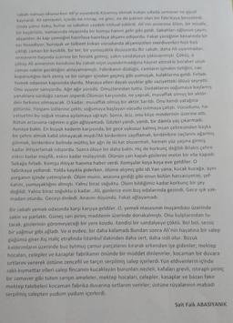 sabah namazı okunurken Ali'yi uyandirdi kizarmis ekmek kokan odada semaver ne güzel
kaynardi. Ali semaveri, içinde ne istirap, ne grev, ne de patron olan bir fabrikaya benzetirdi.
Onda yalnız koku, buhar ve sabahin saadeti istihsal edilirdi. Ali'nin annesine ölüm, bir misafir,
bir başörtülü, namazında niyazında bir komşu hanım gelir gibi geldi. Sabahları oğlunun çayını,
akşamlan iki kap yemeğini hazırlaya hazırlaya akşam ediyordu. Fakat yüreğinin kenarında bir
sizi hissediyor; buruşuk ve tülbent kokan vücudunda akşamüstleri merdivenleri hızlı hızlı
çıktığı zaman bir kesiklik, bir ter, bir yumuşaklık duyuyordu. Bir sabah, daha Ali uyanmadan,
semaverin başında üzerine bir fenalık gelmiş; yakin sandalyeye çöküvermişti. Çöküş, o
çöküş Ali annesinin kendisini bu sabah niçin uyandırmadığına hayret etmekle beraber uzun
zaman vaktin geciktiğini anlayamamıştı. Fabrikanın düdüğü, camların içinden tizliğini, can
koparıcılığını terk etmiş ve bir sünger içinden geçmiş gibi yumuşak, kulaklarına geldi. Fırladı.
Yemek odasının kapısında durdu. Masaya elleri dayalı uyuklar gibi vaziyetteki ölüyü seyretti.
Onu uyuyor sanıyordu. Ağır ağır yürüdü. Omuzlarından tuttu. Dudaklarını soğumaya başlamış
yanaklara sürdüğü zaman ürperdi. Ölümün karşısında, ne yapsak, muvaffak olmuş bir aktör-
den farkımız olmayacak. O kadar, muvaffak olmuş bir aktör.Sarıldı. Onu kendi yatağına
götürdü. Yorganı üstlerine çekti; soğumaya başlayan vücudu isitmaya çalıştı. Vücudunu, ha-
yatiyetini bu soğuk insana aşılamaya uğraştı. Sonra, aciz, onu köşe minderinin üzerine attı,
Bütün arzusuna rağmen o gün ağlayamadı. Gözleri yandı, yandı, bir damla yaş çıkarmadı.
Aynaya baktı. En büyük kederin karşısında, bir gece uykusuz kalmış insan çehresinden başka
bir çehre almak kabil olmayacak mıydı?Ali birdenbire zayıflamak, birdenbire saçlarını ağarmış
görmek, birdenbire belinde müthiş bir ağrı ile iki kat oluvermek, hemen yüz yaşına girmiş
kadar ihtiyarlamak istiyordu. Sonra ölüye bir daha baktı. Hiç de korkunç değildi. Bilakis çehre
eskisi kadar müşfik, eskisi kadar mülayimdi. Ölünün yarı kapalı gözlerini metin bir elle kapadı.
Sokağa fırladı. Komşu ihtiyar hanıma haber verdi. Komşular koşa koşa eve geldiler. O
fabrikaya yollandı. Yolda kayıkla giderken, ölüme alışmış gibi idi. Yan yana, kucak kucağa, aynı
yorganın içinde yatmışlardı. Ölüm munis, anasına girdiği gibi onun bütün hassasiyetini, şef-
katini, yumuşaklığını almıştı. Yalnız biraz soğuktu. Ölüm bildiğimiz kadar korkunç bir şey
değildi. Yalnız biraz soğuktu o kadar...Ali, günlerce evin boş odalarında gezindi. Gece ışık yak-
madan oturdu. Geceyi dinledi. Anasını düşündü. Fakat ağlayamadı.
Bir sabah yemek odasında karşı karşıya geldiler. O, yemek masasının muşambası üzerinde
sakin ve parlakti. Güneş sarı pirinç maddenin üzerinde donakalmıştı. Onu kulplarından tu-
tarak, gözlerinin göremeyeceği bir yere koydu. Kendisi bir sandalyeye çöktü. Bol bol, sessiz
bir yağmur gibi ağladı. Ve o evdeo, bir daha kalamadı.Bundan sonra Ali'nin hayatına bir salep
güğümü girer. Kış Haliç etrafında İstanbul'dakinden daha sert, daha sisli olur. Bozuk
kaldırımların üzerinde buz tutmuş çamur parçalarını kırarak erkenden işe gidenler; mektep
hocaları, celepler ve kasaplar fabrikanın önünde bir müddet dinlenirler, kocaman bir duvara
sırtlarını vererek üstüne zencefil ve tarçın serpilmiş salep içerlerdi. Yün eldivenlerin içinde
saklı kıymettar elleri salep fincanını kucaklayan burunları nezleli, kafaları grevli, istiraplı piring
bir semaver gibi tüten sarışın ameleler, mektep hocaları, celepler, kasaplar ve bazan fakir
mektep talebeleri kocaman fabrika duvarına sırtlarım verirler; üstüne rüyalarının mabadi
serpilmiş salepten yudum yudum içerlerdi.
Sait Faik ABASIYANIK
