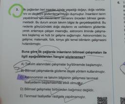 6. 1
B
3.
e
s
il
ilk çağlardan beri insanlar içinde yaşadığı doğayı, doğa varlıkla-
rini ve olaylarını gözlemleme ihtiyacı duymuştur. İnsanların tarım
yapabilmesi için mevsimlerin zamanını önceden bilmesi gerek-
mektedir. Bu durum ancak takvim bilgisi ile gerçekleşebilirdi. Bu
nedenle gökyüzündeki doğa olaylarını ve varlıklarını gözlemle-
yerek anlamaya çalışan insanoğlu, astronomi ilminde çalışma-
lara başlamış ve hızlı bir gelişme sağlamıştır. Astronomideki bu
gelişme; matematik, fizik, kimya gibi temel bilimlerin gelişmesini
hızlandırmıştır.
V
E
Buna göre ilk çağlarda insanların bilimsel çalışmaları ile
ilgili aşağıdakilerden hangisi söylenemez?
A) Takvim alanındaki çalışmalar bu dönemde başlamıştır.
by a
B) Bilimsel çalışmalarda gözleme dayalı yöntem kullanılmıştır.
C) Astronominin ve takvim bilgisinin gelişmesi tarımsal
faaliyetlerin başlamasında etkili olmuştur.
D) Bilimsel gelişmeler birbirinden bağımsız değildir.
E) Tarımsal faaliyetler rastgele yapılmamıştır.
DE