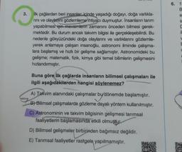 6. 1
B
3.
e
s
il
ilk çağlardan beri insanlar içinde yaşadığı doğayı, doğa varlıkla-
rini ve olaylarını gözlemleme ihtiyacı duymuştur. İnsanların tarım
yapabilmesi için mevsimlerin zamanını önceden bilmesi gerek-
mektedir. Bu durum ancak takvim bilgisi ile gerçekleşebilirdi. Bu
nedenle gökyüzündeki doğa olaylarını ve varlıklarını gözlemle-
yerek anlamaya çalışan insanoğlu, astronomi ilminde çalışma-
lara başlamış ve hızlı bir gelişme sağlamıştır. Astronomideki bu
gelişme; matematik, fizik, kimya gibi temel bilimlerin gelişmesini
hızlandırmıştır.
V
E
Buna göre ilk çağlarda insanların bilimsel çalışmaları ile
ilgili aşağıdakilerden hangisi söylenemez?
A) Takvim alanındaki çalışmalar bu dönemde başlamıştır.
by a
B) Bilimsel çalışmalarda gözleme dayalı yöntem kullanılmıştır.
C) Astronominin ve takvim bilgisinin gelişmesi tarımsal
faaliyetlerin başlamasında etkili olmuştur.
D) Bilimsel gelişmeler birbirinden bağımsız değildir.
E) Tarımsal faaliyetler rastgele yapılmamıştır.
DE
