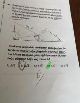 elele eğitim
36. Doğrusal bir yol üzerinde, 6 metre yüksekliğindeki iki
lamba direği ve bu direklere eşit uzaklıkta bulunan 3
metre yüksekliğindeki bir çubuk şekilde gösterilmiş-
tir. Direklerden biri yola dik diğeri 30° lik açı yapacak
şekilde verilmiştir.
ak 6
6
2
00
30°
Direklerin üzerindeki lambaların çubuğun her iki
tarafında oluşturduğu gölgelerin boyu biri diğeri-
nin iki katı olduğuna göre, eğik lambanın oluştur-
duğu gölgenin boyu kaç metredir?
A) 213
B) 33
C) 473
D) 63
E) 83
2
