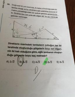 elele eğitim
36. Doğrusal bir yol üzerinde, 6 metre yüksekliğindeki iki
lamba direği ve bu direklere eşit uzaklıkta bulunan 3
metre yüksekliğindeki bir çubuk şekilde gösterilmiş-
tir. Direklerden biri yola dik diğeri 30° lik açı yapacak
şekilde verilmiştir.
ak 6
6
2
00
30°
Direklerin üzerindeki lambaların çubuğun her iki
tarafında oluşturduğu gölgelerin boyu biri diğeri-
nin iki katı olduğuna göre, eğik lambanın oluştur-
duğu gölgenin boyu kaç metredir?
A) 213
B) 33
C) 473
D) 63
E) 83
2
