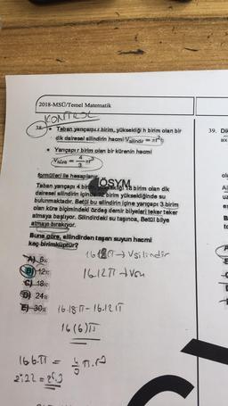 2018-MSÜ/Temel Matematik
CONTROL
39. Dil
38.
• Taban yarıçarpır-birim, yüksekliği h birim olan bir
dik dairesel silindirin hacmi Vsilindir = ar?
Yarıçapır birim olan bir kürenin hacmi
ax
küre
ole
yaniçapı d bine OsXM
AC
UZ
3
td
formülleri ile hesaplanır.
Taban
18 birim olan dik
dairesel silindirin içinde 12 birim yüksekliğinde su
bulunmaktadır. Betal bu silindirin içine yarıçapı 3 birim
olan küre biçimindeki özdeş demir bilyeleri teker teker
atmaya başlıyor. Silindirdeki su taşınca, Betül bilye
atmayı bırakıyor.
Buna göre, silindirden taşan suyun hacmi
kaç birimküptür?
16 18 CT silindir
Al 6%.
B) 127:
161251 Ush
Sy 18%
D) 24
E 304 16.18 11-16.125
16 (6)
166.11 = 1
3o.ro
222 =23
