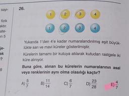 say-
26.
1
2
3
4
fizik
aktır.
ate-
in 5
2
3
4
je-
ak
Yukarıda 1'den 4'e kadar numaralandırılmış eşit büyük-
lükte sari ve mavi küreler gösterilmiştir.
Kürelerin tamamı bir kutuya atılarak kutudan rastgele iki
küre alınıyor.
Buna göre, alınan bu kürelerin numaralarının asal
veya renklerinin aynı olma olasılığı kaçtır?
F?
8
5
AT
11
B)
14
C)
6
7
23
D)
28
7
7
