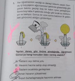 1. Fen öğretmeninin verdiği ev deneyi ödevini yapan Gon-
ca, içi boş şişenin ağız kısmına ı şeklinde gösterildiği gibi
çocuk balonu geçirip boş bir kabın içine yerleştiriyor.
Sonra boş kaba Il şeklinde olduğu gibi sıcak su dolduru-
yor ve bekliyor
. Gonca bir süre sonra balonun Il şeklin-
deki görünümü aldığını gözlemliyor.
1
II
Yapılan deney göz önüne alındığında, öğretmeni
Gonca'ya hangi konudan ödev vermiş olabilir?
Ay Katıların ısıyı iletme yolu
B) Havanın hacme sahip olup olmadığı
C) Gazların sıcaklıkla genleşmesi
D) Isinan havanın yükselmesi
Suyun buharlaşmasıyla hacminin artması
