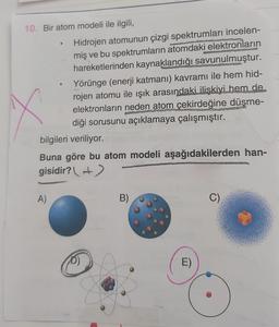 10. Bir atom modeli ile ilgili,
Hidrojen atomunun çizgi spektrumları incelen-
miş ve bu spektrumların atomdaki elektronların
hareketlerinden kaynaklandığı savunulmuştur.
Yörünge (enerji katmanı) kavramı ile hem hid-
rojen atomu ile ışık arasındaki ilişkiyi hem de
elektronların neden atom çekirdeğine düşme-
diği sorusunu açıklamaya çalışmıştır.
bilgileri veriliyor.
Buna göre bu atom modeli aşağıdakilerden han-
gisidir? +)
A)
B)
C)
D)
E)