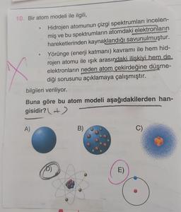 10. Bir atom modeli ile ilgili,
Hidrojen atomunun çizgi spektrumları incelen-
miş ve bu spektrumların atomdaki elektronların
hareketlerinden kaynaklandığı savunulmuştur.
Yörünge (enerji katmanı) kavramı ile hem hid-
rojen atomu ile ışık arasındaki ilişkiyi hem de
elektronların neden atom çekirdeğine düşme-
diği sorusunu açıklamaya çalışmıştır.
bilgileri veriliyor.
Buna göre bu atom modeli aşağıdakilerden han-
gisidir? +)
A)
B)
C)
D)
E)
