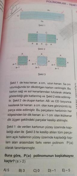 POLINOMLAR - YEN
5a
Şekil 1
A
C
a
B a Da
Şekil 2
a
a
a
a
a-1
a-1
a-1
a-1
a-1
a-1
Şekil 3
Şekil 1 de kısa kenari a cm, uzun kenarı 5a cm
uzunluğunda bir dikdörtgen karton verilmiştir. Bu
karton sağ ve sol kenarlarından tutularak oklarla
gösterildiği gibi katlanmış ve Şekil 2 elde edilmiş-
tir. Şekil 2 de oluşan karton AB ve CD boyunca
kesilerek bir kenari a cm olan kare görünümlü üç
parça elde edilmiştir. Bu parçaların herbirinin her
köşesinden bir dik kenarı a-1 cm olan ikizkenar
dik üçgen şeklindeki parçalar kesilip atılmıştır.
nu yayinlari
Şekil 1 de verilen kartonun yüzey üzerinde kap-
ladığı alan ile Şekil 3 te kesilip atılan tüm parça-
ların açık hallerinin yüzey üzerinde kapladığı top-
lam alan arasındaki farkı veren polinom P(a)
olarak tanımlanmıştır.
Buna göre, P(a) polinomunun başkatsayısı
kaçtır? (a > 2)
A) 5
B) 3
C) 0
D) -1
E) -5
