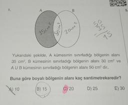 OM
A
B
5.
o
wo
50m²
ou
35cm?
30cm
75
Yukarıdaki şekilde, A kümesinin sınırladığı bölgenin alanı
35 cm, B kümesinin sınırladığı bölgenin alanı 30 cm ve
AUB kümesinin sınırladığı bölgenin alanı 50 cm2 dir.
Buna göre boyalı bölgenin alanı kaç santimetrekaredir?
A) 10
B) 15
C) 20
D) 25
E) 30