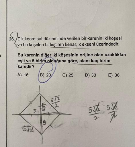 26. Dik koordinat düzleminde verilen bir karenin iki köşesi
ve bu köşeleri birleştiren kenar, x ekseni üzerindedir.
2
Bu karenin diğer iki köşesinin orijine olan uzaklıkları
eşit ve 5 birim olduğuna göre, alanı kaç birim
karedir?
A) 16
B) 20
C) 25
D) 30
E)