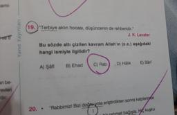 ami-
19.)“Terbiye aklın hocası, düşüncenin de rehberidir."
J. K. Lavater
ve
Yanit Yayınları
Bu sözde altı çizilen kavram Allah'ın (c.c.) aşağıdaki
hangi ismiyle ilgilidir?
E) Bâri'
D) Halik
A) Şafi
B) Ehad
C) Rab
an be
revieri
20.. "Rabbimiz! Bizi doğa yola eriştirdikten sonra kalpleriratzi
met bağışla. Hiç kuşku