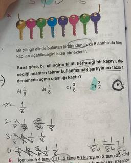 5
5.
1999999
Bir çilingir elinde bulunan birbirinden farklı 8 anahtarla tüm
kapıları açabileceğini iddia etmektedir.
Buna göre, bu çilingirin kilitli herhangi bir kapıyı, de-
nediği anahtarı tekrar kullanmamak
şartıyla en fazla 4
denemede açma olasılığı kaçtır?
E)
7
B)
8
D)
B
3
C)
8
C
NO
3
4
00W
001-
A)
Tek 1
8
2. A
8
Who
3.
4
.&
8
8
tt
8484
6. İçerisinde 4 tane (TL, 3 tane 50 kuruş ve 2 tane 25 kuruş
Inumharası üzerinde