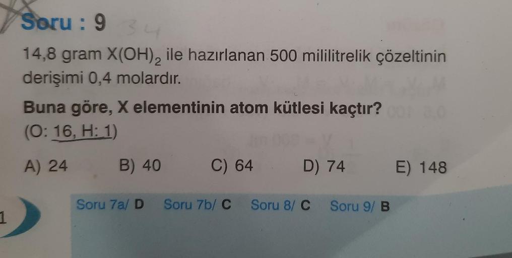 2
Soru: 93
14,8 gram X(OH), ile hazırlanan 500 mililitrelik çözeltinin
derişimi 0,4 molardır.
Buna göre, X elementinin atom kütlesi kaçtır?
(O: 16, H: 1)
A) 24
B) 40
C) 64
D) 74
E) 148
Soru 7a/ D Soru 7b/ C Soru 8/C Soru 9/ B
1
