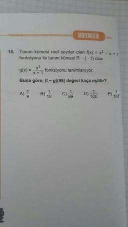 MATEMATIK
15. Tanım kümesi reel sayılar olan f(x) = x2 - x + 1
fonksiyonu ile tanım kümesi R-{-1} olan
g(x) =
fonksiyonu tanımlanıyor.
x+1
Buna göre, (f-g)(99) değeri kaça eşittir?
A) Ba
)
1
C)
99
D) 100
E) 101
