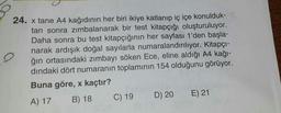 24. x tane A4 kağıdının her biri ikiye katlanıp iç içe konulduk-
tan sonra zimbalanarak bir test kitapçığı oluşturuluyor.
Daha sonra bu test kitapçığının her sayfası 1'den başla-
narak ardışık doğal sayılarla numaralandırılıyor. Kitapçı-
o
ğın ortasındaki zimbayi söken Ece, eline aldığı A4 kağı-
dindaki dört numaranın toplamının 154 olduğunu görüyor.
Buna göre, x kaçtır?
A) 17 B) 18 C) 19 D) 20 E) 21