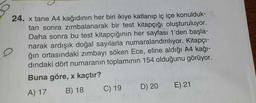 24. x tane A4 kağıdının her biri ikiye katlanıp iç içe konulduk-
tan sonra zimbalanarak bir test kitapçığı oluşturuluyor.
Daha sonra bu test kitapçığının her sayfası 1'den başla-
narak ardışık doğal sayılarla numaralandırılıyor. Kitapçı-
o
ğın ortasındaki zimbayi söken Ece, eline aldığı A4 kağı-
dindaki dört numaranın toplamının 154 olduğunu görüyor.
Buna göre, x kaçtır?
A) 17 B) 18 C) 19 D) 20 E) 21
