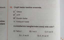 ukleotit
12. Çizgili kaslar kasılma sırasında,
W. Glikoz
UK. ATP
1. Keratin fosfat
olma-
yeterli
IV. Kalsiyum fosfat
moleküllerinin hangilerinden enerji elde eder?
A) Yalnız!
B) I ve II
C) II ve III
D) I, II ve III
E) II, III ve IV