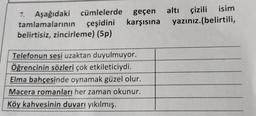 7.
Aşağıdaki cümlelerde geçen
tamlamalarının çeşidini karşısına
belirtisiz, zincirleme) (5p)
altı çizili
çizili isim
yazınız.(belirtili,
Telefonun sesi uzaktan duyulmuyor.
Öğrencinin sözleri çok etkileticiydi.
Elma bahçesinde oynamak güzel olur.
Macera romanları her zaman okunur.
Köy kahvesinin duvarı yıkılmış.
