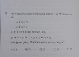 5.
Bir hesap makinesinde toplama işlemi (+) ve işlemi var-
dır.
a 0 = 2a
a a= a
a, b, c ve d doğal sayıları için,
(a b) + (
cd) = (a + c)(b + d)
a
olduğuna göre, 208 işleminin sonucu kaçtır?
A) 32
B) 30
C) 28
D) 24
E) 20
