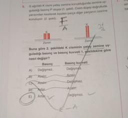 sin
5.
ba
G ağırlıklı K cismi yatay zemine konulduğunda zemine uy
guladığı basınç P oluyor (1. sekil). Cisim düşey doğrultuda
yarısından kesilerek kesilen parça diğer parçanın üzerine
konuluyor. (2. şekil).
K
A
24
K
Zemin
Zemin
Buna göre 2. şekildeki K cisminin yatay zemine uy
guladığı basınç ve basınç kuvveti 1. şekildekine göre
nasıl değişir?
Basınç
Basınç kuvveti
A) Değişmez.
Değişmez.
B) Azalır.
Azalır
Azalır.
Değişmez
Artar
Azahr:
E)
Artar. v
Değişmez
A
