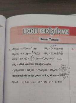 ter
KONU PEKİŞTİRME
Hess Yasası
-76
3.
2
1
1. CO2(g) → C(k) + O2(g)
AH, = 94 kkal/mol
H,O(S) - H2(g) + 302(9) AH2 = 57 kkáimál
s
4C(k) + 5H2(g) + 2O2(g) - CH2OH(s) 104
k
AH, = -104 kkal/
mol olduğuna göre,
376
C,H,OH(s) + 602(g) → 4CO2(g) + 5H2O(s)-
2951
661
tepkimesinde açığa çıkan isi kaç kkal/mol dür?
=
D
git
A) 554
B) 547 C) -557 D -547 E) 557