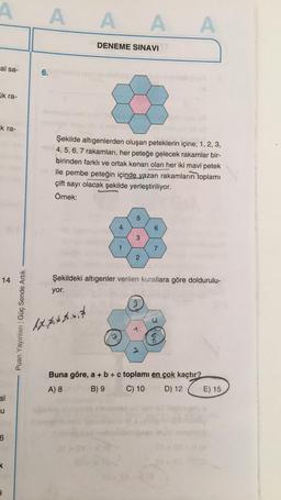 A
A
A A A
DENEME SINAVI
al sa-
6.
ak ra-
k ra-
Şekilde altigenlerden oluşan peteklerin içine; 1, 2, 3,
4, 5, 6, 7 rakamları, her peteğe gelecek rakamlar bir-
birinden farklı ve ortak kenarı olan her iki mavi petek
ile pembe peteğin içinde yazan rakamların toplamı
çift sayı olacak şekilde yerleştiriliyor.
Örnek:
5
4
6
3
1
1
7
2
14
Şekildeki altıgenler verilen kurallara göre doldurulu-
yor.
Puan Yayınları Güç Sende Artık
17. p. 68.6,7
6
Buna göre, a + b + c toplamı en çok kaçtır?
A) 8 B) 9
C) 10
D) 12
E) 15
al
u
6
K
2