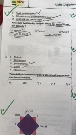 ADASI
Ünite Değerlend
4.
I. Teorik temelleri yoktur.
II. Bilimsel çalışma yöntemlerini takip eder.
III. Sistematik bilgi birikimi sağlar.
Yukarıdaki özelliklerden hangileri simya için yanlış kimya
için doğrudur?
A) Yalnız 1
D) II ve III
B) Yalnız II
C) Yalnız III
E) 1, H ve 111
5
5
.
2.
1. Elektroliz
II. Ekstraksiyon
III. Kristallendirme
IV. Süzme
V. Koagülasyon
Yukarıdaki yöntemlerden kaç tanesi simyadan kimyaya akta-
rilan buluşlardandır?
A) 1
B) 2
C) 3
D) 4
E) 5
Kimya Adası
3.
Atea
Sıcak
Y
X
Toprak
