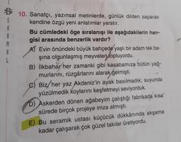 S
A
M
L
10. Sanatçı, yazınsal metinlerde, günlük dilden saparak
kendine özgü yeni anlatımlar yaratır.
Bu cümledeki öge sıralanışı ile aşağıdakilerin han-
gisi arasında benzerlik vardır?
A) Evin önündeki büyük bahçede yaşlı bir adam tek ba-
şina olgunlaşmış meyveleri topluyordu.
B) İlkbahar her zamanki gibi kasabamıza bütün yağ-
murlarını, rüzgârlarını alarak gelmişti.
C) Biz, her yaz Akdeniz'in ayak basılmadık, suyunda
yüzülmedik koylarını keşfetmeyi seviyorduk.
D) Askerden dönen ağabeyim çalıştığı fabrikada kısa
sürede birçok projeye imza atmıştı.
E) Bu seramik ustası küçücük dükkânında akşama
kadar çalışarak çok güzel takılar üretiyordu.