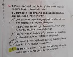 S
A
M
L
10. Sanatçı, yazınsal metinlerde, günlük dilden saparak
kendine özgü yeni anlatımlar yaratır.
Bu cümledeki öge sıralanışı ile aşağıdakilerin han-
gisi arasında benzerlik vardır?
A) Evin önündeki büyük bahçede yaşlı bir adam tek ba-
şina olgunlaşmış meyveleri topluyordu.
B) İlkbahar her zamanki gibi kasabamıza bütün yağ-
murlarını, rüzgârlarını alarak gelmişti.
C) Biz, her yaz Akdeniz'in ayak basılmadık, suyunda
yüzülmedik koylarını keşfetmeyi seviyorduk.
D) Askerden dönen ağabeyim çalıştığı fabrikada kısa
sürede birçok projeye imza atmıştı.
E) Bu seramik ustası küçücük dükkânında akşama
kadar çalışarak çok güzel takılar üretiyordu.
