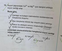 TIDSVIN
13. Suyun yapısındaki Ca2+ ve Mg2+ iyon derişimi arttıkça
suyun sertliği artar.
ionist nobisource
Buna göre,
miley Istasy (A
Çamaşır ve bulaşık makinelerinin rezistanslarında
kireçlenme oluşumu
Bazı bireylerde böbrek taşı oluşum riskini artırma
III/Sabun ile etkileşim sonucu oluşturduğu çökeleğin
lavabo borularını tıkaması
yukarıdaki olumsuzluklardan hangilerine suyun sertliği
I DIO
✓
sebep olabilir?
A) Yalnız?
B) Yalnız civel
1€
P) I ve III
E) I, II ve III
