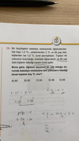 28. Bir büyükşehir belediye otobüsünde öğrencilerden
kişi başı 1,2 TL, yetişkinlerden 2 TL ve 65 yaş üstü
kişilerden ise 1,5 TL ücret alınmaktadır. Toplam 48
yolcunun bulunduğu otobüste öğrencilerin ve 65 yaş
üstü kişilerin ödediği toplam ücret eşittir.
Buna göre, öğrenci sayısının en çok olduğu du-
rumda belediye otobüsüne tüm yolcuların ödediği
ücret toplamı kaç TL olur?
A) 60
B) 62
C) 64
D) 66
E) 68
x. 105 = y.lu
ö. 12 – 9. 15
To
to
sliding
X
x.ly will
y=89 = 18
is. ?
+
20.12
319
12.2
+
ö89 : 20
by
>4
24
24