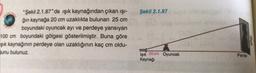 Şekil 2.1.87
"Şekil 2.1.87"de işık kaynağından çıkan işi-
ğin kaynağa 20 cm uzaklıkta bulunan 25 cm
boyundaki oyuncak ayı ve perdeye yansıyan
100 cm boyundaki gölgesi gösterilmiştir. Buna göre
şik kaynağının perdeye olan uzaklığının kaç cm oldu-
bunu bulunuz.
eboo
Işık 20 cm Oyuncak
Kaynağı
Perde