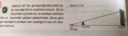 Şekil 2.1.87
"Şekil 2.1.87"de işık kaynağından çıkan işi-
ğin kaynağa 20 cm uzaklıkta bulunan 25 cm
boyundaki oyuncak ayı ve perdeye yansıyan
100 cm boyundaki gölgesi gösterilmiştir. Buna göre
şik kaynağının perdeye olan uzaklığının kaç cm oldu-
bunu bulunuz.
eboo
Işık 20 cm Oyuncak
Kaynağı
Perde
