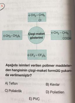 5.
+CH2 - CHA
CI
-
+CH2-CH2In
Çizgi-maket
gösterimi
+CH2 - CHTA
COOH
+CF2-CF2th
Aşağıda isimleri verilen polimer maddeler-
den hangisinin çizgi-maket formülü yukarı-
da verilmemiştir?
A) Teflon
B) Kevlar
C) Poliakrilik
D) Polietilen
E) PVC