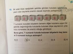 20
18. 84 adet bilye aşağıdaki şekilde görülen kutulara üzerlerinde
yazılı olan sayılarla orantılı olacak biçimde yerleştiriliyor. TOPR
y ay in
6
7
7 numaralı kutudaki bilyelerin tamamı diğer kutulara uygun bir
şekilde dağıtıldığında kutularda bulunan bilye sayılarının yine
kutu numaraları ile orantılı olduğu görülüyor.
Buna göre, 7 numaralı kutuda bulunan bilyelerin kaç tane-
si 3 numaralı kutuya atılmıştır?
A) 2
B) 3
C) 4
D) 5
E) 6
2:
