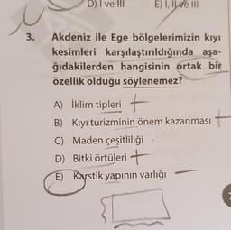 D) I ve III
E) I, IWe III
3.
Akdeniz ile Ege bölgelerimizin kıyı
kesimleri karşılaştırıldığında aşa-
ğıdakilerden hangisinin ortak bir
özellik olduğu söylenemez?
A) İklim tipleri +
B) Kıyı turizminin önem kazanması
C) Maden çeşitliliği
D) Bitki örtüleri +
E) Karstik yapının varlığı