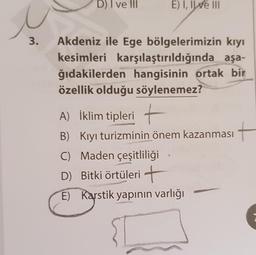 D) I ve III
E) I, IWe III
3.
Akdeniz ile Ege bölgelerimizin kıyı
kesimleri karşılaştırıldığında aşa-
ğıdakilerden hangisinin ortak bir
özellik olduğu söylenemez?
A) İklim tipleri +
B) Kıyı turizminin önem kazanması
C) Maden çeşitliliği
D) Bitki örtüleri +
E) Karstik yapının varlığı
