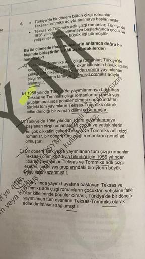 se
6.
• Türkiye'de bir dönem bütün çizgi romanlar
Teksas-Tommiks adıyla anılmaya başlanmıştır.
• Teksas ve Tommiks adlı çizgi romanlar; Türkiye'de
1956 yılında yayımlanmaya başladığında çocuk ve
yetişkinler arasında büyük ilgi görmüştür.
Bu iki cümlede ifa
