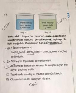 14.
CAP
cooh
1 mol sönmüş
kireç içeren
sulu çözelti
1 mol kezzap
içeren sulu
çözelti
HNO,
-
Kap - 1
Kap - 2
Yukarıdaki kaplarda bulunan sulu çözeltilerin
karıştırılması sonucu gerçekleşecek tepkime ile
ilgili aşağıdaki ifadelerden hangisi
yanlıştır?
A) Tepkime denklemi,
Ca(OH),(suda) + 2HNO3(suda) → Ca(NO3)2(suda) + 2H2O(s)
şeklindedir.
B) Nötrleşme tepkimesi gerçekleşmiştir.
C) Tepkimede harcanan kezzap ile oluşan suyun mol
sayısı birbirine eşittir.
D) Tepkimede sınırlayıcı madde sönmüş kireçtir.
E) Oluşan tuzun adı kalsiyum nitrattır.
Can
