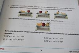7. Aşağıdaki terazilerde bazı meyveler tartılmıştır. Aynı tür meyvelerin ağırlıkları birbirine eşittir. Terazilerin
ekranlarında gösterilen miktarlar, meyvelerin kilogram cinsinden kütlelerinin çözümlenmiş hålleridir.
3.10-1 +5-10-2
2.10-1 + 8 . 10-2
3.10- +3.10-2
Yukarıda tartılan meyvelerin her birinden üçer tanesi aynı anda teraziye konuluyor.
?
Buna göre, bu terazinin kilogram cinsinden göstereceği değerin çözümlenmiş hâli aşağıdakilerden
hangisidir?
A) 10° + 3 • 10-1 + 2 . 10-2
B) 10° + 4.10- +4.10-2
C) 10' +4.10-1 + 4. 10-2
D) 10 +5.10- +2.10-2
JAN
5
Diğer sayfaya ge