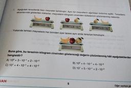 7. Aşağıdaki terazilerde bazı meyveler tartılmıştır. Aynı tür meyvelerin ağırlıkları birbirine eşittir. Terazilerin
ekranlarında gösterilen miktarlar, meyvelerin kilogram cinsinden kütlelerinin çözümlenmiş hålleridir.
3.10-1 +5-10-2
2.10-1 + 8 . 10-2
3.10- +3.10-2
Yukarıda tartılan meyvelerin her birinden üçer tanesi aynı anda teraziye konuluyor.
?
Buna göre, bu terazinin kilogram cinsinden göstereceği değerin çözümlenmiş hâli aşağıdakilerden
hangisidir?
A) 10° + 3 • 10-1 + 2 . 10-2
B) 10° + 4.10- +4.10-2
C) 10' +4.10-1 + 4. 10-2
D) 10 +5.10- +2.10-2
JAN
5
Diğer sayfaya ge
