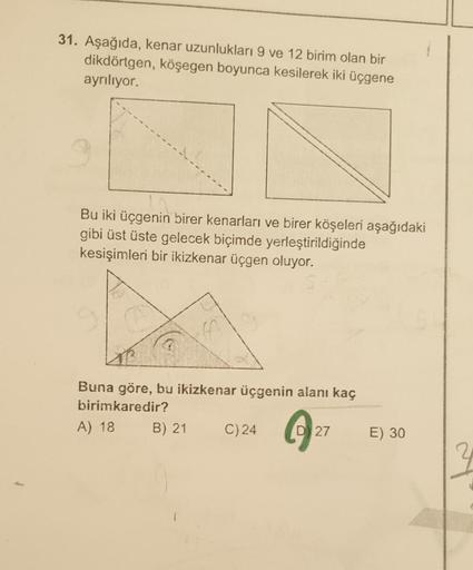 31. Aşağıda, kenar uzunlukları 9 ve 12 birim olan bir
dikdörtgen, köşegen boyunca kesilerek iki üçgene
ayrılıyor.
Bu iki üçgenin birer kenarları ve birer köşeleri aşağıdaki
gibi üst üste gelecek biçimde yerleştirildiğinde
kesişimleri bir ikizkenar üçgen ol